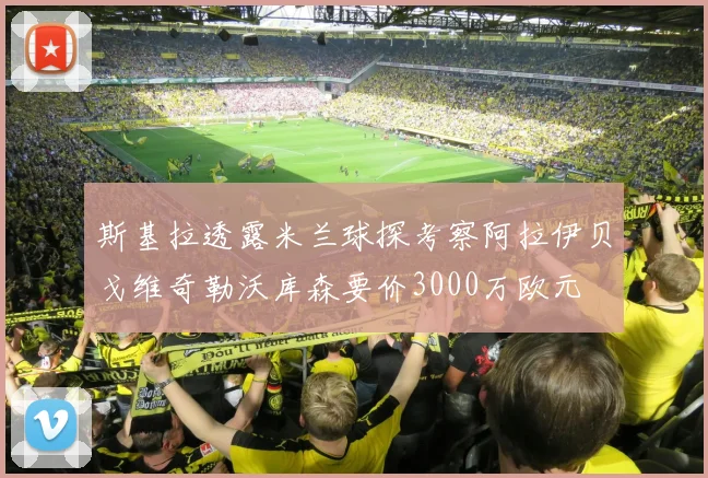 斯基拉透露米兰球探考察阿拉伊贝戈维奇勒沃库森要价3000万欧元