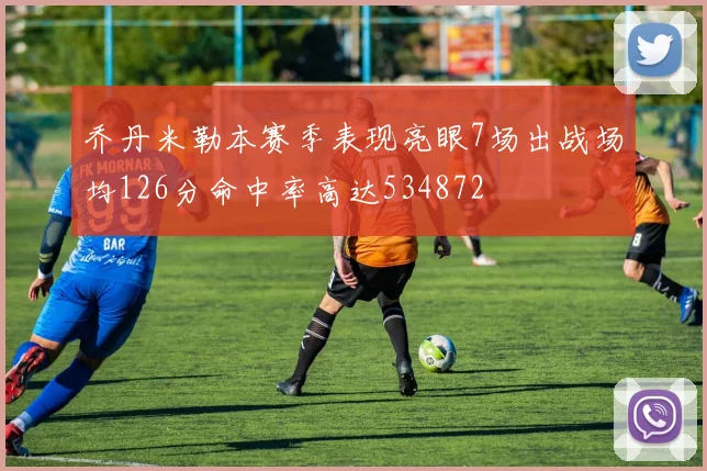 乔丹米勒本赛季表现亮眼7场出战场均126分命中率高达534872