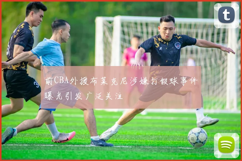 前CBA外援布莱克尼涉嫌打假球事件曝光引发广泛关注