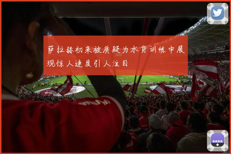 萨拉赫初来被质疑为水货训练中展现惊人速度引人注目