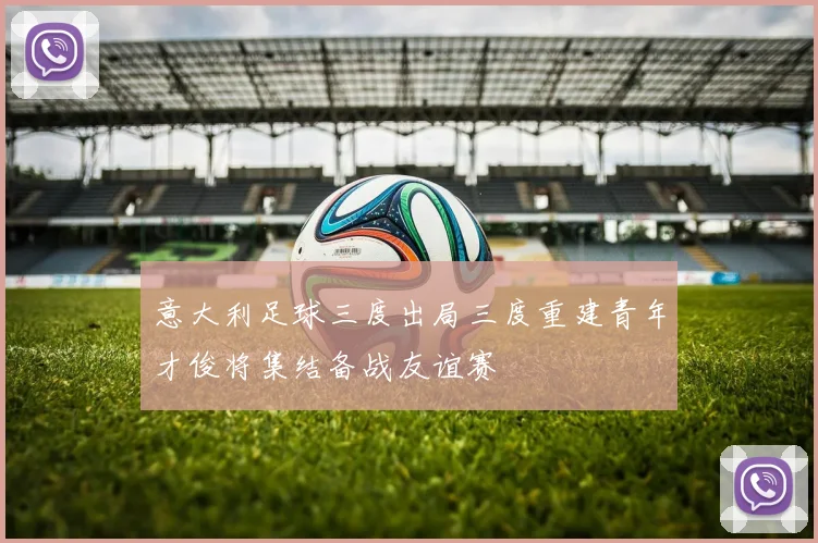 意大利足球三度出局三度重建青年才俊将集结备战友谊赛