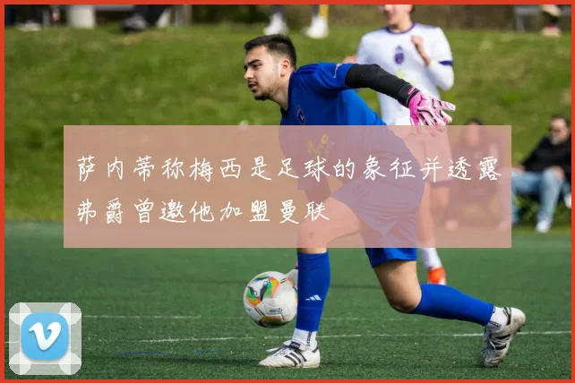 萨内蒂称梅西是足球的象征并透露弗爵曾邀他加盟曼联