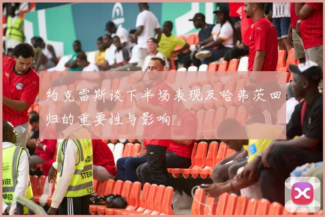 约克雷斯谈下半场表现及哈弗茨回归的重要性与影响