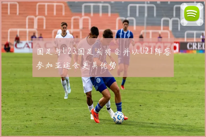 国足与U23国足或将合并以U21阵容参加亚运会更具优势