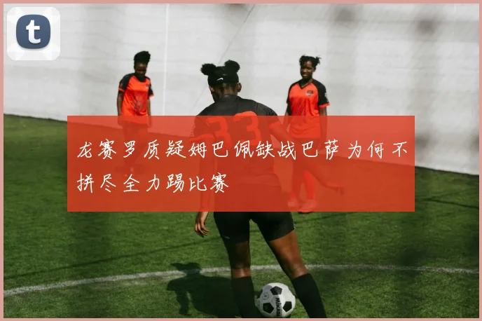 龙赛罗质疑姆巴佩缺战巴萨为何不拼尽全力踢比赛