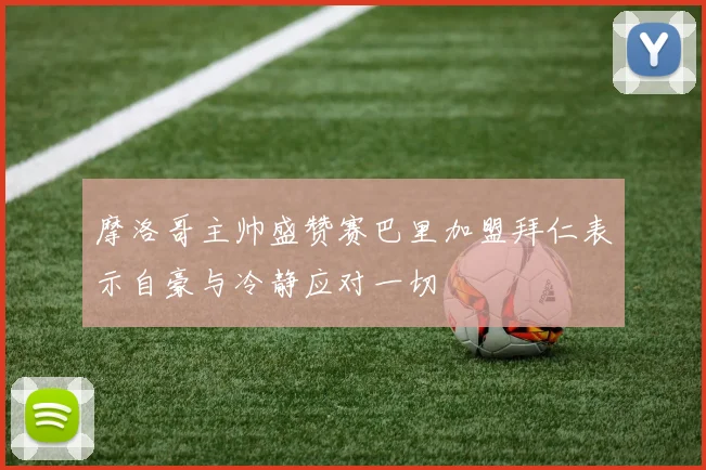 摩洛哥主帅盛赞赛巴里加盟拜仁表示自豪与冷静应对一切