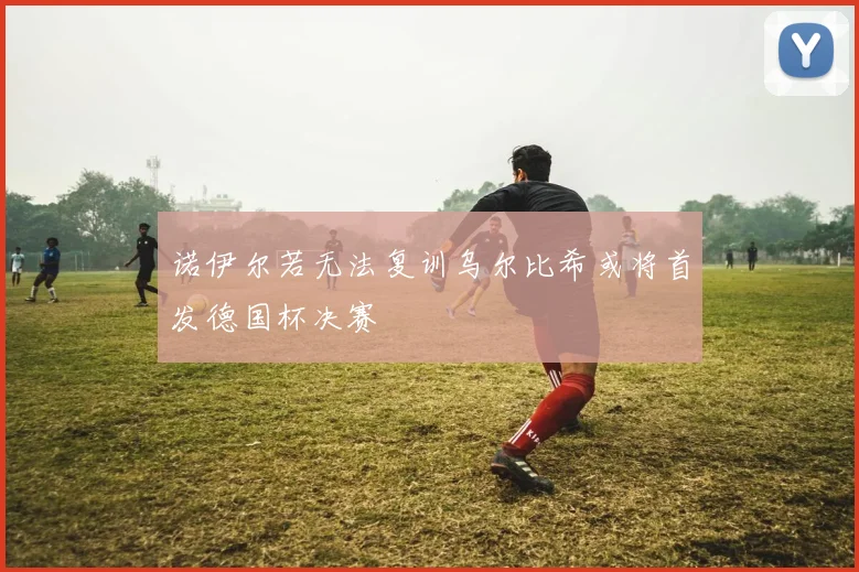 诺伊尔若无法复训乌尔比希或将首发德国杯决赛