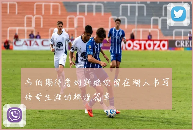 韦伯期待詹姆斯继续留在湖人书写传奇生涯的辉煌篇章