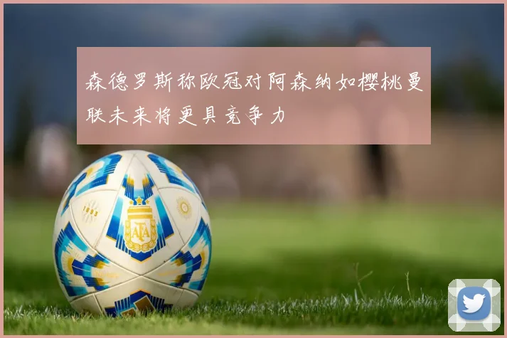 森德罗斯称欧冠对阿森纳如樱桃曼联未来将更具竞争力