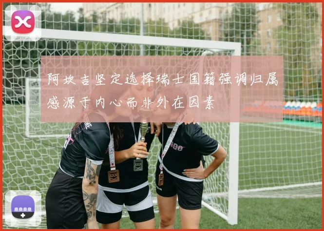阿坎吉坚定选择瑞士国籍强调归属感源于内心而非外在因素